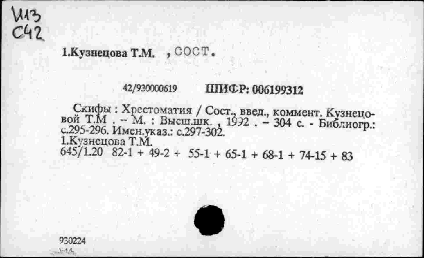 ﻿Сй 2
1 .Кузнецова Т.М. , С О С Т.
42/930000619 ШИФР: 006199312
Скифы : Хрестоматия / Сост введ., коммент. Кузнепо-в™; Г М. : Высш шк 1392 . - 304 с. - Библиогр.: с.295-296. Имен.указ.: с.297-302.	р
1.Кузнсцова Т.М.
645/1.20 82-1 + 49-2 + 55-1 + 65-1 + 68-1 + 74-15 + 83
930224